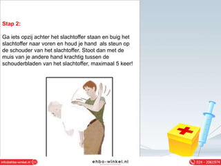 Stap 2:
Ga iets opzij achter het slachtoffer staan en buig het
slachtoffer naar voren en houd je hand als steun op
de schouder van het slachtoffer. Stoot dan met de
muis van je andere hand krachtig tussen de
schouderbladen van het slachtoffer, maximaal 5 keer!
 