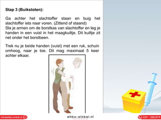 Stap 3 (Buikstoten):
Ga achter het slachtoffer staan en buig het
slachtoffer iets naar voren. (Zittend of staand)
Sla je armen om de borstkas van slachtoffer en leg je
handen in een vuist in het maagkuiltje. Dit kuiltje zit
net onder het borstbeen.
Trek nu je beide handen (vuist) met een ruk, schuin
omhoog, naar je toe. Dit mag maximaal 5 keer
achter elkaar.
 