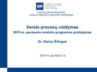 VADOVŲ MAGISTRANTŪRA 
VERSLO PROCESŲ VALDYMO PROGRAMA 
Verslo procesų valdymas 
2015 m. pavasario modulio programos pristatymas 
Dr. Darius Šilingas 
2014 m. gruodžio 2 d. 
 