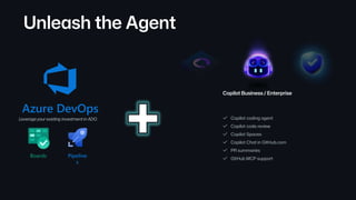 Unleash the Agent
Copilot coding agent
Copilot code review
Copilot Spaces
Copilot Chat in GitHub.com
PR summaries
GitHub MCP support
Copilot Business / Enterprise
Azure DevOps
Boards Pipeline
s
Leverage your existing investment in ADO.
 