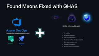AI Autofix
AI secret detection
Security campaigns
Automated PRs with Dependabot
Bypass approval workflows
One-click enablement
License compliance
Found Means Fixed with GHAS
GitHub Advanced Security
Azure DevOps
Boards Pipeline
s
Leverage your existing investment in ADO.
 