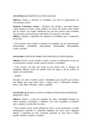 ENCONTRO 16: ELEMENTOS DA TEXTUALIDADE
Objetivos: Estudar os elementos da textualidade, com vistas no aprimoramento das
suas produções textuais.
Dinâmica: Construções textuais - Descrição: Será entregue a cada aluno palavras
avulsas retiradas de revistas, jornais, panfletos, etc, porém, não iremos colocar nenhum
tipo de conector. Em seguida, solicitaremos que com essas palavras sejam construídas
frases de modo que eles percebam a importância dos conectores e do sentido.
Objetivo: Evidenciar a importância dos elementos da textualidade para a compreensão
de um texto.
- Neste encontro, iremos estudar os elementos da textualidade, que são respectivamente:
intencionalidade, aceitabilidade, situacionalidade, informatividade, intertextualidade,
coesão e coerência.
ENCONTRO 17: REVISÃO SOBRE OS ELEMENTOS DA TEXTUALIDADE
Objetivos: Revisar os textos levando os alunos a perceber as inadequações no que toca
ao encadeamento de ideias e demais aspectos referentes à textualidade.
- Neste encontro, será feita uma revisão da aula anterior sobre os elementos da
textualidade utilizando trechos dos próprios textos dos alunos, a fim de verificar sua
relação com cada elemento.
- Atividade:
Descrição: Os alunos receberão palavras embaralhadas para descobrir qual conectivo
está faltando para assim formar frases e citações sobre as subtemáticas estudadas:
direito à vida, direito à liberdade e direito à igualdade.
ENCONTRO 18: REVISÃO COLETIVA SOBRE OS ASPECTOS LINGUÍSTICOS/
REESCRITA FINAL
Objetivos: Realizar a revisão das produções dos alunos contemplando elementos de
ordem estruturais, conteudísticas e linguísticas, bem como encaminhar as produções
para a realização da versão final dos textos.
- Neste encontro, haverá revisão individual dos textos, em que abordaremos as demais
(in)adequações envolvendo os componentes linguísticos dos textos, como a linguagem
utilizada, a organização do texto, acentuação, pontuação etc, bem como as demais
questões referentes ao gênero e à temática.
 