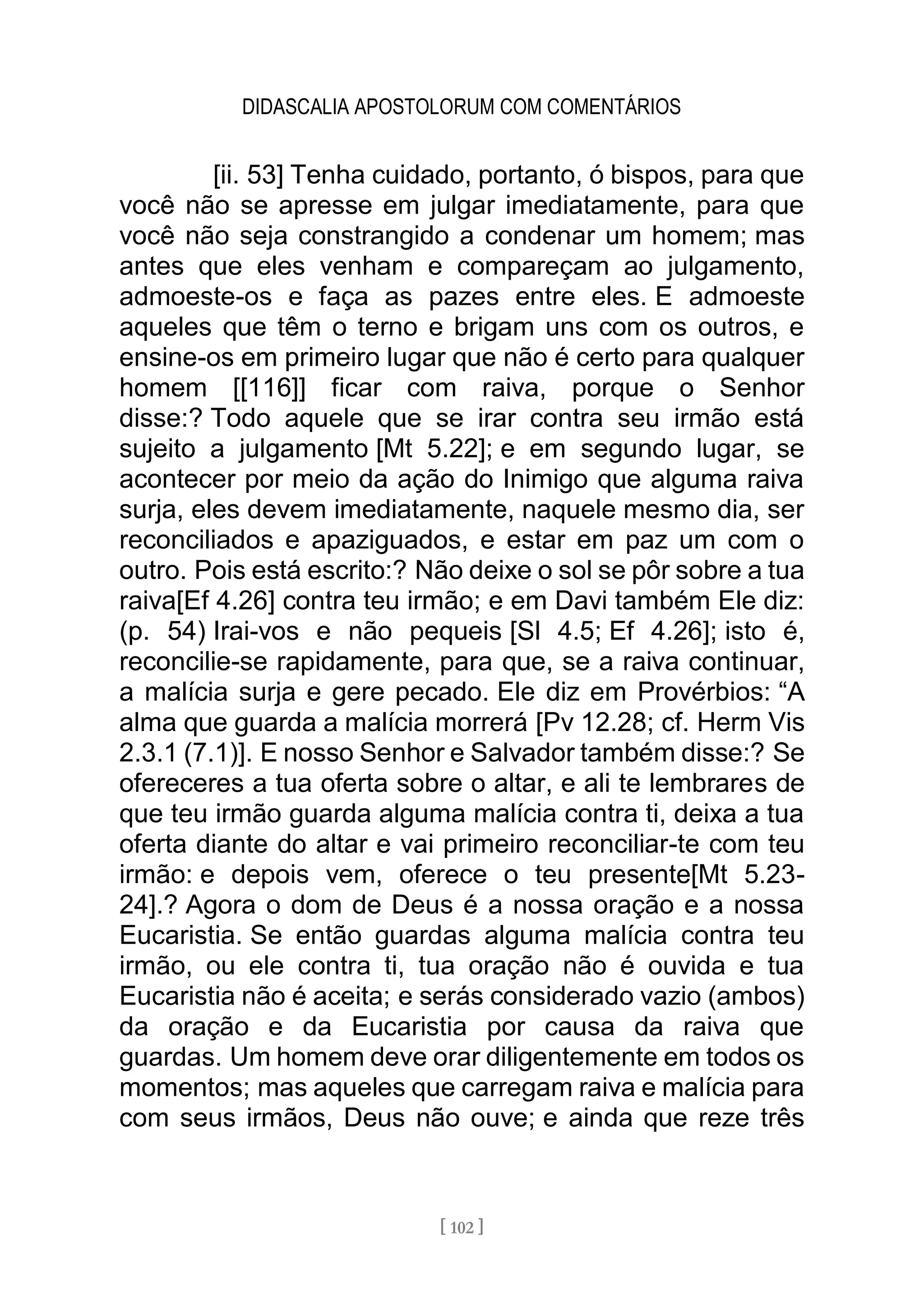 DIDASCALIA APOSTOLORUM COM COMENTÁRIOS
[ 102 ]
[ii. 53] Tenha cuidado, portanto, ó bispos, para que
você não se apresse em julgar imediatamente, para que
você não seja constrangido a condenar um homem; mas
antes que eles venham e compareçam ao julgamento,
admoeste-os e faça as pazes entre eles. E admoeste
aqueles que têm o terno e brigam uns com os outros, e
ensine-os em primeiro lugar que não é certo para qualquer
homem [[116]] ficar com raiva, porque o Senhor
disse:? Todo aquele que se irar contra seu irmão está
sujeito a julgamento [Mt 5.22]; e em segundo lugar, se
acontecer por meio da ação do Inimigo que alguma raiva
surja, eles devem imediatamente, naquele mesmo dia, ser
reconciliados e apaziguados, e estar em paz um com o
outro. Pois está escrito:? Não deixe o sol se pôr sobre a tua
raiva[Ef 4.26] contra teu irmão; e em Davi também Ele diz:
(p. 54) Irai-vos e não pequeis [Sl 4.5; Ef 4.26]; isto é,
reconcilie-se rapidamente, para que, se a raiva continuar,
a malícia surja e gere pecado. Ele diz em Provérbios: “A
alma que guarda a malícia morrerá [Pv 12.28; cf. Herm Vis
2.3.1 (7.1)]. E nosso Senhor e Salvador também disse:? Se
ofereceres a tua oferta sobre o altar, e ali te lembrares de
que teu irmão guarda alguma malícia contra ti, deixa a tua
oferta diante do altar e vai primeiro reconciliar-te com teu
irmão: e depois vem, oferece o teu presente[Mt 5.23-
24].? Agora o dom de Deus é a nossa oração e a nossa
Eucaristia. Se então guardas alguma malícia contra teu
irmão, ou ele contra ti, tua oração não é ouvida e tua
Eucaristia não é aceita; e serás considerado vazio (ambos)
da oração e da Eucaristia por causa da raiva que
guardas. Um homem deve orar diligentemente em todos os
momentos; mas aqueles que carregam raiva e malícia para
com seus irmãos, Deus não ouve; e ainda que reze três
 