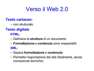 Verso il Web 2.0 Testo cartaceo: non strutturato Testo digitale HTML: Definisce la  struttura  di un documento Formattazione  e  contenuto  sono inseparabili XML: Separa  formattazione  e  contenuto Permette l’esportazione dei dati (facilmente, senza conoscenze tecniche) 
