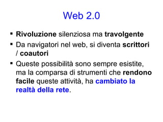 Web 2.0 Rivoluzione  silenziosa ma  travolgente Da navigatori nel web, si diventa  scrittori  /  coautori Queste possibilità sono sempre esistite, ma la comparsa di strumenti che  rendono facile  queste attività, ha  cambiato la realtà della rete . 