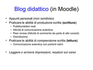 Blog didattico  (in Moodle) Appunti personali (non condiviso) Praticare le abilità di produzione scritta ( scrittura ): Pubblico/lettori reali Attività di comunicazione autentica Peer review (Attività di commento da parte di altri corsisti) Disinibizione  Praticare le abilità di comprensione scritta ( lettura ): Comunicazione autentica con parlanti nativi Leggere o scrivere impressioni, reazioni sul corso 