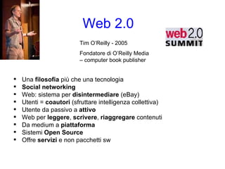Web 2.0 Una  filosofia  più che una tecnologia Social networking Web: sistema per  disintermediare  (eBay) Utenti =  coautori  (sfruttare intelligenza collettiva) Utente da passivo a  attivo Web per  leggere ,  scrivere ,  riaggregare  contenuti Da medium a  piattaforma Sistemi  Open Source Offre  servizi  e non pacchetti sw Tim O‘Reilly - 2005 Fondatore di O’Reilly Media – computer book publisher 