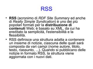RSS RSS  (acronimo di  RDF Site Summary  ed anche di  Really Simple Syndication ) è uno dei più popolari formati per la  distribuzione di contenuti  Web; è basato su XML, da cui ha ereditato la semplicità, l'estensibilità e la flessibilità. RSS definisce una struttura adatta a contenere un insieme di notizie, ciascuna delle quali sarà composta da vari campi (nome autore, titolo, testo, riassunto, ...). Quando si pubblicano delle notizie in formato RSS, la struttura viene aggiornata con i nuovi dati. 