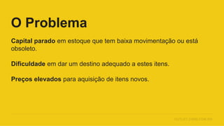 Capital parado em estoque que tem baixa movimentação ou está
obsoleto.
Dificuldade em dar um destino adequado a estes itens.
Preços elevados para aquisição de itens novos.
O Problema
OUTLET.CIMM.COM.BR
 