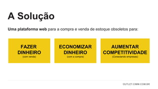 Uma plataforma web para a compra e venda de estoque obsoletos para:
FAZER
DINHEIRO
(com venda)
ECONOMIZAR
DINHEIRO
(com a compra)
AUMENTAR
COMPETITIVIDADE
(Conectando empresas)
A Solução
OUTLET.CIMM.COM.BR
 
