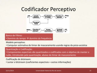 Codificador Perceptivo 
Banco de Filtros: 
• Domínio do tempo  domínio da frequência 
Modelo perceptivo: 
• Computar estimativa do limiar de mascaramento usando regras da psico-acústica 
Quantização e Codificação: 
• Componentes espectrais são quantizados e codificados com o objetivo de manter o 
ruído, introduzido pela quantização, abaixo do limiar de mascaramento 
Codificação de bitstream: 
• Juntar o bitstream (coeficientes espectrais + outras informações) 
22/11/2014 Universidade Federal do Rio de Janeiro 23 
 