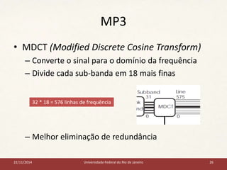 MP3 
• MDCT (Modified Discrete Cosine Transform) 
– Converte o sinal para o domínio da frequência 
– Divide cada sub-banda em 18 mais finas 
32 * 18 = 576 linhas de frequência 
– Melhor eliminação de redundância 
22/11/2014 Universidade Federal do Rio de Janeiro 26 
 