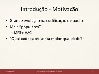 Introdução - Motivação 
• Grande evolução na codificação de áudio 
• Mais “populares” 
– MP3 e AAC 
• “Qual codec apresenta maior qualidade?” 
22/11/2014 Universidade Federal do Rio de Janeiro 3 
 