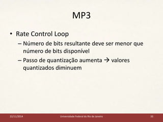 MP3 
• Rate Control Loop 
– Número de bits resultante deve ser menor que 
número de bits disponível 
– Passo de quantização aumenta  valores 
quantizados diminuem 
22/11/2014 Universidade Federal do Rio de Janeiro 33 
 