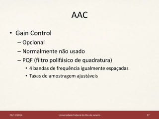 AAC 
• Gain Control 
– Opcional 
– Normalmente não usado 
– PQF (filtro polifásico de quadratura) 
• 4 bandas de frequência igualmente espaçadas 
• Taxas de amostragem ajustáveis 
22/11/2014 Universidade Federal do Rio de Janeiro 37 
 