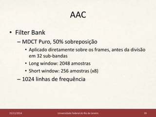 AAC 
• Filter Bank 
– MDCT Puro, 50% sobreposição 
• Aplicado diretamente sobre os frames, antes da divisão 
em 32 sub-bandas 
• Long window: 2048 amostras 
• Short window: 256 amostras (x8) 
– 1024 linhas de frequência 
22/11/2014 Universidade Federal do Rio de Janeiro 39 
 
