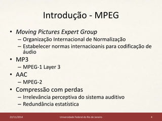 Introdução - MPEG 
• Moving Pictures Expert Group 
– Organização Internacional de Normalização 
– Estabelecer normas internacioanis para codificação de 
áudio 
• MP3 
– MPEG-1 Layer 3 
• AAC 
– MPEG-2 
• Compressão com perdas 
– Irrelevância perceptiva do sistema auditivo 
– Redundância estatística 
22/11/2014 Universidade Federal do Rio de Janeiro 4 
 