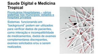Saude Digital e Medicina
Tropical
Prontuários Hospitalares – vários
sistemas nos municípios, estados e
hospitais privados
Sistemas funcionando em
“background” podem ser utilizados
para verificar dados de pacientes,
como interação e incompatibilidade
de medicamentos, dados de exames
complementares discrepantes,
exames solicitados e/ou a serem
realizados
 