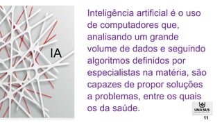 Inteligência artificial é o uso
de computadores que,
analisando um grande
volume de dados e seguindo
algoritmos definidos por
especialistas na matéria, são
capazes de propor soluções
a problemas, entre os quais
os da saúde.
IA
11
 