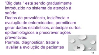 “Big data “ está sendo gradualmente
introduzido no sistema de atenção à
saúde.
Dados de prevalência, incidência e
evolução de enfermidades, permitiriam
gerar dados estatísticos, antecipar surtos
epidemiológicos e prescrever ações
preventivas.
Permite, diagnosticar, tratar e
avaliar a evolução de pacientes IA
13
 