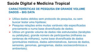 Saúde Digital e Medicina Tropical
CARACTERÍSTICAS DE PESQUISA EM GRANDE VOLUME
DADOS – BIG DATA
 Utiliza dados obtidos sem protocolo de pesquisa, ou sem
buscar testar uma hipótese;
 Pesquisa relações entre muitas variáveis não especificadas
previamente e numa base diversificada de dados;
 Utiliza um grande volume de dados não estruturados (terabytes
ou petabytes), grande número de participantes (milhares ou
centenas de milhares), numa base diversificada de dados
(prontuários médicos, dados administrativos, bancos de dados,
sensores, genomas, genogramas, dados socioeconômicos e
ambientais);
 