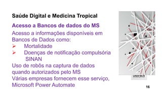 Saúde Digital e Medicina Tropical
Acesso a Bancos de dados do MS
Acesso a informações disponíveis em
Bancos de Dados como:
 Mortalidade
 Doenças de notificação compulsória
SINAN
Uso de robôs na captura de dados
quando autorizados pelo MS
Várias empresas fornecem esse serviço,
Microsoft Power Automate 16
 