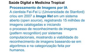 Saúde Digital e Medicina Tropical
Processamento de Imagens por IA
A cientista Fei-Fei Li (Universidade de Stanford)
criou em 2007 a Image Net em um sistema
aberto (open source), registrando 15 milhões de
imagens catalogadas e iniciando
o processo de reconhecimento de imagens
(pattern recognition) por sistemas
computacionais, mostrando a viabilidade do
reconhecimento de imagens baseando-se em
algoritmos e na categorização feita por
humanos.
 