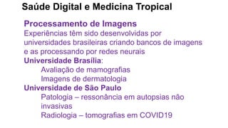 Saúde Digital e Medicina Tropical
Processamento de Imagens
Experiências têm sido desenvolvidas por
universidades brasileiras criando bancos de imagens
e as processando por redes neurais
Universidade Brasília:
Avaliação de mamografias
Imagens de dermatologia
Universidade de São Paulo
Patologia – ressonância em autopsias não
invasivas
Radiologia – tomografias em COVID19
 