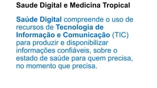 Saude Digital e Medicina Tropical
Saúde Digital compreende o uso de
recursos de Tecnologia de
Informação e Comunicação (TIC)
para produzir e disponibilizar
informações confiáveis, sobre o
estado de saúde para quem precisa,
no momento que precisa.
 