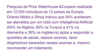 Pesquisa da Price Waterhouse &Coopers realizada
em 12.000 indivíduos de 12 países da Europa,
Oriente Médio e África indicou que 54% aceitariam
ser atendidos por um robô com Inteligência Artificial
(94% na Nigéria, 85% na Turquia e 41% na
Alemanha e 39% na Inglaterra) aptos a responder a
questões de saúde, realizar exames, fazer
diagnósticos baseados nesses exames e. mesmo,
recomendar um tratamento.
 
