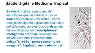 Saúde Digital e Medicina Tropical
Saúde digital abrange o uso de
tecnologias que vão desde o uso de
sensores vestíveis (“wearable”) como
relógios inteligentes, glicosímetros, ecg e
defibriladores, ao emprego de sistemas
disponibilizados em “smartphones” ,
inteligência artificial, prestação de
serviços remotos (“internet das
coisas”), robôs, processamento de
imagens”,“bigdata”, realidade virtual
 