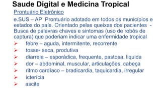 Saude Digital e Medicina Tropical
Prontuário Eletrônico
e.SUS – AP Prontuário adotado em todos os municípios e
estados do país. Orientado pelas queixas dos pacientes -
Busca de palavras chaves e sintomas (uso de robôs de
captura) que poderiam indicar uma enfermidade tropical
 febre – aguda, intermitente, recorrente
 tosse- seca, produtiva
 diarreia – esporádica, frequente, pastosa, liquida
 dor – abdominal, muscular, articulações, cabeça
 ritmo cardíaco – bradicardia, taquicardia, irregular
 icterícia
 ascite
 