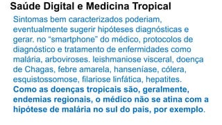 Saúde Digital e Medicina Tropical
Sintomas bem caracterizados poderiam,
eventualmente sugerir hipóteses diagnósticas e
gerar. no “smartphone” do médico, protocolos de
diagnóstico e tratamento de enfermidades como
malária, arboviroses. leishmaniose visceral, doença
de Chagas, febre amarela, hanseníase, cólera,
esquistossomose, filariose linfática, hepatites.
Como as doenças tropicais são, geralmente,
endemias regionais, o médico não se atina com a
hipótese de malária no sul do pais, por exemplo.
 