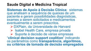Saude Digital e Medicina Tropical
Sistemas de Apoio à Decisão Clínica: sistemas
que analisam a sequência de queixas de um
paciente e geram possibilidades diagnósticas,
exames a serem solicitados e medicamentos
eventualmente a serem prescritos.
 DXPlain, da Universidade de Harvard
 Isabel Health Care, empresa privada
 Suporte à decisão de várias empresas
“clinical decision support coalition” indicando
os parâmetros como transparência, algoritmos,
ou critérios de tomada de decisão empregados
 