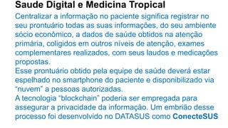 Saude Digital e Medicina Tropical
Centralizar a informação no paciente significa registrar no
seu prontuário todas as suas informações, do seu ambiente
sócio econômico, a dados de saúde obtidos na atenção
primária, coligidos em outros níveis de atenção, exames
complementares realizados, com seus laudos e medicações
propostas.
Esse prontuário obtido pela equipe de saúde deverá estar
espelhado no smartphone do paciente e disponibilizado via
“nuvem” a pessoas autorizadas.
A tecnologia “blockchain” poderia ser empregada para
assegurar a privacidade da informação. Um embrião desse
processo foi desenvolvido no DATASUS como ConecteSUS
 
