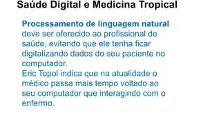 Saúde Digital e Medicina Tropical
Processamento de linguagem natural
deve ser oferecido ao profissional de
saúde, evitando que ele tenha ficar
digitalizando dados do seu paciente no
computador.
Eric Topol indica que na atualidade o
médico passa mais tempo voltado ao
seu computador que interagindo com o
enfermo.
 