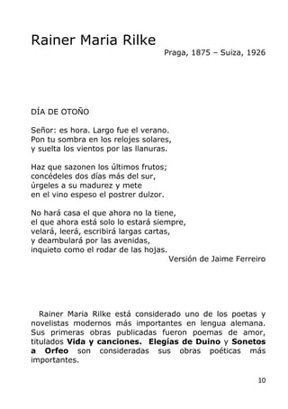 10
Rainer Maria Rilke
Praga, 1875 – Suiza, 1926
DÍA DE OTOÑO
Señor: es hora. Largo fue el verano.
Pon tu sombra en los rel...