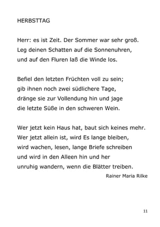 11
HERBSTTAG
Herr: es ist Zeit. Der Sommer war sehr groß.
Leg deinen Schatten auf die Sonnenuhren,
und auf den Fluren laß ...