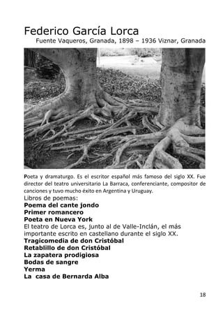 18
Federico García Lorca
Fuente Vaqueros, Granada, 1898 – 1936 Viznar, Granada
Poeta y dramaturgo. Es el escritor español ...