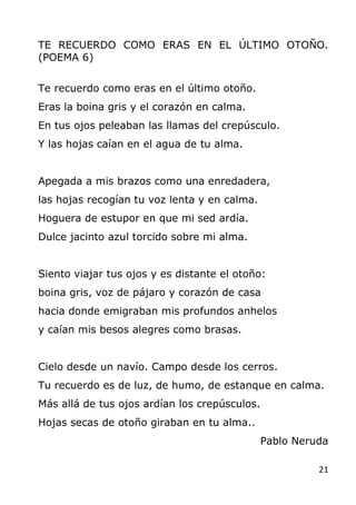 21
TE RECUERDO COMO ERAS EN EL ÚLTIMO OTOÑO.
(POEMA 6)
Te recuerdo como eras en el último otoño.
Eras la boina gris y el c...