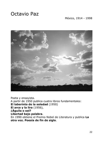 22
Octavio Paz
México, 1914 - 1998
Poeta y ensayista.
A partir de 1950 publica cuatro libros fundamentales:
El laberinto d...