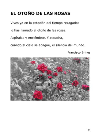 33
EL OTOÑO DE LAS ROSAS
Vives ya en la estación del tiempo rezagado:
lo has llamado el otoño de las rosas.
Aspíralas y en...