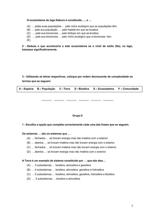 O ecossistema do lago Nakuro é constituído….. e …

     (A)   … pelas suas populações … pelo nicho ecológico que as populações têm.
     (B)   … pela sua população … pelo habitat em que se localiza.
     (C)   … pela sua biocenose … pelo biótopo em que se localiza.
     (D)   … pela sua biocenose … pelo nicho ecológico que a biocenose tem.
     (E)

  2 - Deduza o que aconteceria a este ecossistema se o nível de sódio (Na), no lago,
  baixasse significativamente.




  3 - Utilizando as letras respectivas, coloque por ordem decrescente de complexidade os
  termos que se seguem:

A – Espécie    B – População     C - Terra    D - Biosfera    E – Ecossistema       F – Comunidade


                   _______ _______ _______ _______ _______ _______




                                             Grupo II


  1 - Escolha a opção que completa correctamente cada uma das frases que se seguem.


  Os sistemas … são os sistemas que …
     (A) … fechados … só trocam energia mas não matéria com o exterior.
     (B) … abertos … só trocam matéria mas não trocam energia com o exterior.
     (C) … fechados … só trocam matéria mas não trocam energia com o exterior.
     (D) … abertos … só trocam energia mas não matéria com o exterior.


  A Terra é um exemplo de sistema constituído por … que são eles…
     (A) … 3 subsistemas … biosfera, atmosfera e geosfera
     (B) … 4 subsistemas … biosfera, atmosfera, geosfera e hidrosfera
     (C) … 5 subsistemas … biosfera, atmosfera, geosfera, hidrosfera e litosfera.
     (D) … 2 subsistemas … biosfera e atmosfera




                                                                                             2
 