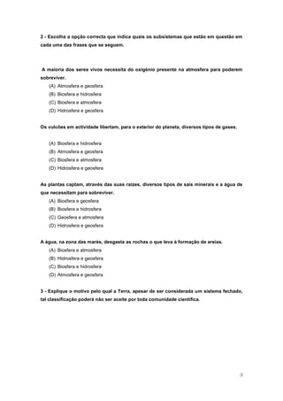 2 - Escolha a opção correcta que indica quais os subsistemas que estão em questão em
cada uma das frases que se seguem.




A maioria dos seres vivos necessita do oxigénio presente na atmosfera para poderem
sobreviver.
   (A) Atmosfera e geosfera
   (B) Biosfera e hidrosfera
   (C) Biosfera e atmosfera
   (D) Hidrosfera e geosfera


Os vulcões em actividade libertam, para o exterior do planeta, diversos tipos de gases.


   (A) Biosfera e hidrosfera
   (B) Atmosfera e geosfera
   (C) Biosfera e atmosfera
   (D) Hidrosfera e geosfera


As plantas captam, através das suas raízes, diversos tipos de sais minerais e a água de
que necessitam para sobreviver.
   (A) Biosfera e geosfera
   (B) Biosfera e hidrosfera
   (C) Geosfera e atmosfera
   (D) Hidrosfera e geosfera


A água, na zona das marés, desgasta as rochas o que leva à formação de areias.
   (A) Biosfera e atmosfera
   (B) Hidrosfera e geosfera
   (C) Biosfera e hidrosfera
   (D) Atmosfera e geosfera


3 - Explique o motivo pelo qual a Terra, apesar de ser considerada um sistema fechado,
tal classificação poderá não ser aceite por toda comunidade científica.




                                                                                          3
 
