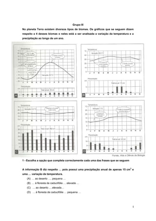 Grupo III
No planeta Terra existem diversos tipos de biomas. Os gráficos que se seguem dizem
respeito a 4 desses biomas e neles está a ser analisada a variação da temperatura e a
precipitação ao longo de um ano.




1 - Escolha a opção que completa correctamente cada uma das frases que se seguem

                                                                                   3
A informação B diz respeito … pois possui uma precipitação anual de apenas 15 cm e
uma … variação de temperatura.
   (A) … ao deserto …. pequena …
   (B) … à floresta de caducifólia … elevada …
   (C) … ao deserto ….elevada…
   (D) … à floresta de caducifólia … pequena …




                                                                                       4
 