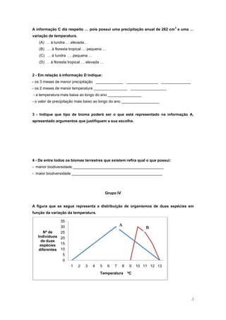 3
A informação C diz respeito … pois possui uma precipitação anual de 262 cm e uma …
variação de temperatura.
   (A) … à tundra ….elevada…
   (B) … à floresta tropical … pequena …
   (C) … à tundra …. pequena …
   (D) … à floresta tropical … elevada …


2 - Em relação à informação D indique:
- os 3 meses de menor precipitação _____________ _______________ ______________
- os 2 meses de menor temperatura ________________ _________________
- a temperatura mais baixa ao longo do ano ________________
- o valor de precipitação mais baixo ao longo do ano __________________


3 - Indique que tipo de bioma poderá ser o que está representado na informação A,
apresentado argumentos que justifiquem a sua escolha.




4 - De entre todos os biomas terrestres que existem refira qual o que possui:
- menor biodiversidade ___________________________________________
- maior biodiversidade ___________________________________________




                                           Grupo IV


A figura que se segue representa a distribuição de organismos de duas espécies em
função da variação da temperatura.

              35
              30                                    A
                                                                   B
      Nº de   25
   Indivíduos 20
     de duas
    espécies 15
   diferentes 10
               5
               0
                     1     2   3   4   5    6   7     8   9    10 11 12 13
                                       Temperatura        ºC




                                                                                    5
 