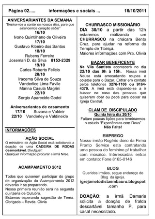 Página 02.....            informações e sociais ...                      16/10/2011

 ANIVERSARIANTES DA SEMANA
“Ensina-nos a contar os nossos dias, para que       CHURRASCO MISSIONÁRIO
         alcancemos coração sábio”
                                                 DIA 30/10 a partir das 12h
                16/10
                                                 estaremos        realizando     um
    Ivone Quintilhano de Oliveira
                                                 CHURRASCO na chácara Bento
                17/10
                                                 Cruz, para ajudar na reforma do
     Gustavo Ribeiro dos Santos
                                                 Templo de Tibiriçá.
                18/10
                                                 Maiores informações com Pra. Olivia
           Rubens Ferreira
  Josemari D. da Silva 8153-2329
                                                       BAZAR BENEFICENTE
                19/10                            Na Vila Santista acontecerá no dia
        Carlos Roberto Felicio                   22/10 das 9h à 15h. Nossa irmã
                20/10                            Neusa está arrecadando roupas e
       Iracema Silva de Souza                    objetos para o Bazar. Entrar em contato
        Vanderlice Lima Favile                   pelos telefones 3276-1106 ou 9164-
        Marina Casula Magrini                    4370. A irmã está dispondo-se a ir
                22/10                            buscar na casa das pessoas que
       Sergio Aparecido Godoi                    quiserem doar ou pede para deixar na
                                                 Igreja Central.
   Aniversariantes de casamento
     17/10    Suzana e Valdeir                        CLAM DE DISCIPULADO
                                                         Quinta feira dia 20/10
   22/10 Vanderley e Valdineide
                                                 Faltam poucas lições para terminarmos
                                                   o estudo “Experiências com Deus”
                                                              Não Falte!
INFORMAÇÕES
                                                             EMPREGO
             AÇÃO SOCIAL
O ministério de Ação Social está solicitando a
                                                 Nosso irmão Rogério dono da Firma
doação de uma CADEIRA DE RODAS                   Pronto Service esta contratando
desmontável. Divulgue!!                          uma pessoa do feminino p/ trabalhar
Qualquer informação procurar a irmã Nilse.       com mosaico. Interessadas entrar
                                                 em contato: Fone 8165-0146
        ACAMPAMENTO 2012                                         BLOG
                                                  Queridos irmãos, segue endereço do
Todos que quiserem participar do grupo                       Blog da igreja.
de organização do Acampamento 2012               igrejametodistaembauru.blogspot
deverão ir se preparando.                                      .com
Nossa primeira reunião será na segunda
quinzena de Outubro.
Estamos esperando sugestão de Tema.              DOAÇÃO: a irmã Damaris
Obrigada – Revda. Olivia                         solicita a doação de fralda
                                                 descartável tamanho P, para
                                                 casal necessitado.
 