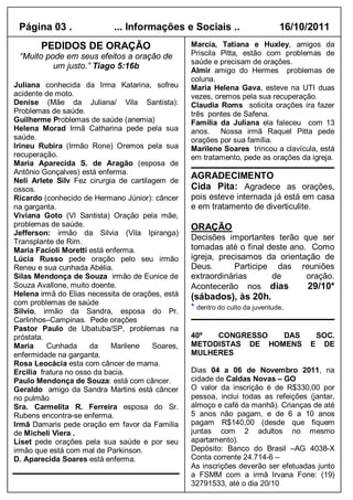 Página 03 .                ... Informações e Sociais ..                       16/10/2011
       PEDIDOS DE ORAÇÃO                          Marcia, Tatiana e Huxley, amigos da
 “Muito pode em seus efeitos a oração de          Priscila Pitta, estão com problemas de
                                                  saúde e precisam de orações.
          um justo.” Tiago 5:16b
                                                  Almir amigo do Hermes problemas de
                                                  coluna.
Juliana conhecida da Irma Katarina, sofreu        Maria Helena Gava, esteve na UTI duas
acidente de moto.                                 vezes, oremos pela sua recuperação.
Denise (Mãe da Juliana/ Vila Santista):           Claudia Roms solicita orações ira fazer
Problemas de saúde.                               três pontes de Safena.
Guilherme Problemas de saúde (anemia)             Família da Juliana ela faleceu com 13
Helena Morad Irmã Catharina pede pela sua         anos. Nossa irmã Raquel Pitta pede
saúde.                                            orações por sua família.
Irineu Rubira (Irmão Rone) Oremos pela sua        Marilene Soares trincou a clavícula, está
recuperação.                                      em tratamento, pede as orações da igreja.
Maria Aparecida S. de Aragão (esposa de
Antônio Gonçalves) está enferma.
Neli Arlete Silv Fez cirurgia de cartilagem de
                                                  AGRADECIMENTO
ossos.                                            Cida Pita: Agradece as orações,
Ricardo (conhecido de Hermano Júnior): câncer     pois esteve internada já está em casa
na garganta.                                      e em tratamento de diverticulite.
Viviana Goto (Vl Santista) Oração pela mãe,
problemas de saúde.                               ORAÇÃO
Jefferson: irmão da Silvia (Vila Ipiranga)
Transplante de Rim.
                                                  Decisões importantes terão que ser
Maria Facioli Moretti está enferma.               tomadas até o final deste ano. Como
Lúcia Russo pede oração pelo seu irmão            igreja, precisamos da orientação de
Reneu e sua cunhada Abélia.                       Deus.       Participe das reuniões
Silas Mendonça de Souza irmão de Eunice de        extraordinárias      de       oração.
Souza Avallone, muito doente.                     Acontecerão nos dias          29/10*
Helena irmã do Elias necessita de orações, está   (sábados), às 20h.
com problemas de saúde
Silvio, irmão da Sandra, esposa do Pr.
                                                  * dentro do culto da juventude.
Carlinhos–Campinas. Pede orações
Pastor Paulo de Ubatuba/SP, problemas na
próstata.                                         40º  CONGRESSO   DAS                   SOC.
Maria     Cunhada      da    Marilene   Soares,   METODISTAS DE HOMENS               E     DE
enfermidade na garganta.                          MULHERES
Rosa Leocácia esta com câncer de mama.
Ercilia fratura no osso da bacia.                 Dias 04 a 06 de Novembro 2011, na
Paulo Mendonça de Souza: está com câncer.         cidade de Caldas Novas – GO
Geraldo amigo da Sandra Martins está câncer       O valor da inscrição é de R$330,00 por
no pulmão                                         pessoa, inclui todas as refeições (jantar,
Sra. Carmelita R. Ferreira esposa do Sr.          almoço e café da manhã). Crianças de até
Rubens encontra-se enferma.                       5 anos não pagam, e de 6 a 10 anos
Irmã Damaris pede oração em favor da Familia      pagam R$140,00 (desde que fiquem
de Micheli Viera .                                juntas com 2 adultos no mesmo
Liset pede orações pela sua saúde e por seu       apartamento).
irmão que está com mal de Parkinson.              Depósito: Banco do Brasil –AG 4038-X
D. Aparecida Soares está enferma.                 Conta corrente 24.714-6 –
                                                  As inscrições deverão ser efetuadas junto
                                                  a FSMM com a irmã Irvana Fone: (19)
                                                  32791533, até o dia 20/10
                                                  ivanagywane@yahoo.com.br
 