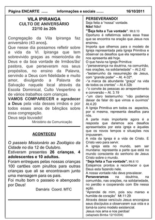 Página ENCARTE ......      informações e sociais .......                 16/10/2011

          VILA IPIRANGA                     PERSEVERANDO!
     CULTO DE ANIVERSÁRIO                   Seja feita a “nossa” vontade.
                                            Não! Não!
          22/10 às 20h
                                            “Seja feita a Tua vontade”. Mt.6:10
                                            Oportuno é refletirmos sobre essa frase
Congregação da Vila Ipiranga faz            que se encontra na oração que Jesus nos
aniversário (43 anos).                      ensinou.
Que nesse dia possamos refletir sobre       Importa que olhemos para o modelo de
                                            Igreja representada pela Igreja Primitiva e
a vida da Vl. Ipiranga que tem              observar os desafios que ela representa e
sobrevivido graças as misericórdia de       nos apresenta até hoje.
Deus e da boa vontade de Irmãos/ãs/         O que havia na Igreja Primitiva:
pastora, que perseveram nos seus            -“perseverança na doutrina, na comunhão,
propósitos, no ensino da Palavra,           nas orações, na solidariedade” – At.2.42
                                            -“testemunho da ressurreição de Jesus,
servindo a Deus com fidelidade e muito      com “grande poder” – At. 4-32ª.
amor, divulgando a Palavra de               -“a marca da abundante “graça” na vida
Salvação naquele local através da           de todos os crentes” – At.4.32b
Escola Dominical, Culto Vespertino e        -“o convite às pessoas ao arrependimento
                                            e conversão – At. 3.19
de vários trabalhos com crianças.           -“um claro testemunho: “não podemos
VAMOS COMPARECER e agradecer                deixar de falar do que vimos e ouvimos”
a Deus pela vida desses irmãos e por        At.4.20
todos esses anos de bênçãos sobre           A Igreja Primitiva em todos os aspectos,
essa congregação.                           por si mesma, representa desafios para
                                            nós.
Deus seja louvado!                          A parte mais importante agora é a
            Ministério da Comunicação       resposta que daremos aos desafios
                                            apresentados por esta igreja e àqueles
                                            que os novos tempos e situações nos
            ACONTECEU                       impuserem.
                                            A vida da Igreja é a vida de Cristo. E
O passeio Missionário ao Zoológico da       Cristo veio para servir.
Cidade no dia 12 de Outubro.                A igreja esta no mundo, sem ser
                                            mundana: representa a parte que está no
Estiveram presentes 26 crianças, 4          mundo consciente do senhorio de Jesus
adolescentes e 10 adultos.                  Cristo sobre o mundo.
Foram entregues pelas nossas crianças       “Seja feita a Tua vontade”. Mt.6:10
100 cartões com pirulitos para outras       Estejamos prontos a reconhecer o que
                                            Deus esta fazendo nele.
crianças que ali se encontravam junto       A nossa vontade não deve prevalecer.
uma mensagem para os pais.                  Perseveramos         na    doutrina,     na
Foi muito bom o passeio e abençoado         comunhão, nas orações, na solidariedade,
por Deus!                                   no perdão e cooperando com Ele nessa
              Damáris Coord. MTC            ação.
                                            “Aprendei de mim, pois sou manso e
                                            humilde de coração” Mt.11:29
                                            Através desse versículo Jesus encorajava
                                            seus discípulos a observarem sua vida e a
                                            tomá-la como modelo existencial.
                                            Jesus nos ama e nos perdoa!
                                            (adaptado Bimba 12/10/204)
                                                           Ministério                 da
 