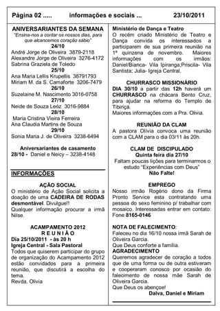 Página 02 .....           informações e sociais ...                    23/10/2011

ANIVERSARIANTES DA SEMANA                    Ministério de Dança e Teatro
 “Ensina-nos a contar os nossos dias, para   O recém criado Ministério de Teatro e
      que alcancemos coração sábio”          Dança convida os interessados a
                 24/10                       participarem de sua primeira reunião na
André Jorge de Oliveira 3879-2118            1ª quinzena de novembro.          Maiores
Alexandre Jorge de Oliveira 3276-4172        informações         com      os    irmãos:
Sabrina Graziela de Toledo                   Daniel/Bianca- Vila Ipiranga;Priscila- Vila
                 25/10                       Santista; Julia- Igreja Central.
Ana Maria Lellis Krupellis 38791793
Miriam M. da S. Camaforte 3206-7479                 CHURRASCO MISSIONÁRIO
                 26/10                       DIA 30/10 a partir das 12h haverá um
Suzelaine M. Nascimento 3016-0758            CHURRASCO na chácara Bento Cruz,
                 27/10                       para ajudar na reforma do Templo de
Neide de Souza Leóz 3016-9884                Tibiriçá.
                 28/10                       Maiores informações com a Pra. Olivia.
Maria Cristina Vieira Ferreira
Ana Claudia Martins de Souza                          REUNIÃO DA CLAM
                 29/10                       A pastora Olívia convoca uma reunião
Sonia Maria J. de Oliveira 3238-6494         com a CLAM para o dia 03/11 às 20h.

    Aniversariantes de casamento                    CLAM DE DISCIPULADO
28/10 - Daniel e Neicy – 3238-4148                    Quinta feira dia 27/10
                                             Faltam poucas lições para terminarmos o
                                                 estudo “Experiências com Deus”
INFORMAÇÕES                                                Não Falte!

            AÇÃO SOCIAL                                     EMPREGO
O ministério de Ação Social solicita a       Nosso irmão Rogério dono da Firma
doação de uma CADEIRA DE RODAS               Pronto Service esta contratando uma
desmontável. Divulgue!!                      pessoa do sexo feminino p/ trabalhar com
Qualquer informação procurar a irmã          mosaico. Interessadas entrar em contato:
Nilse.                                       Fone 8165-0146

        ACAMPAMENTO 2012                     NOTA DE FALECIMENTO:
             REUNIÃO                         Faleceu no dia 16/10 nossa irmã Sarah de
Dia 25/10/2011 - às 20 h                     Oliveira Garcia.
Igreja Central - Sala Pastoral               Que Deus conforte a família.
Todos que quiserem participar do grupo       AGRADECIMENTO
de organização do Acampamento 2012           Queremos agradecer de coração a todos
estão convidados para a primeira             que de uma forma ou de outra estiveram
reunião, que discutirá a escolha do          e cooperaram conosco por ocasião do
tema.                                        falecimento de nossa mãe Sarah de
Revda. Olivia                                Oliveira Garcia.
                                             Que Deus os abençoe!
                                                              Dalva, Daniel e Miriam
 
